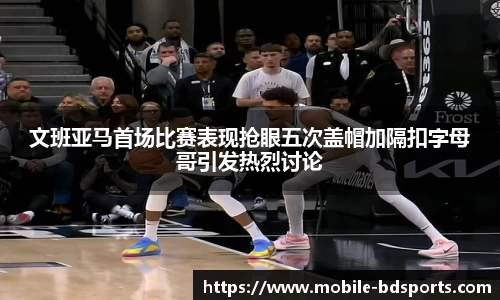 文班亚马首场比赛表现抢眼五次盖帽加隔扣字母哥引发热烈讨论