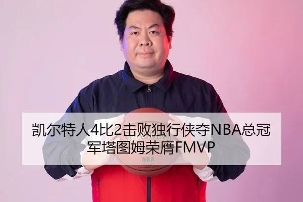 凯尔特人4比2击败独行侠夺NBA总冠军塔图姆荣膺FMVP