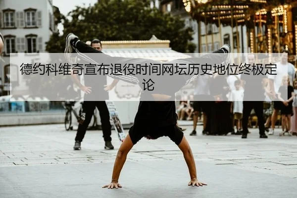 德约科维奇宣布退役时间网坛历史地位终极定论
