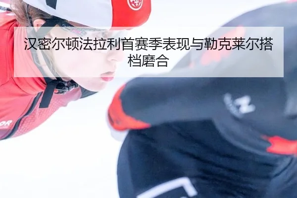 汉密尔顿法拉利首赛季表现与勒克莱尔搭档磨合