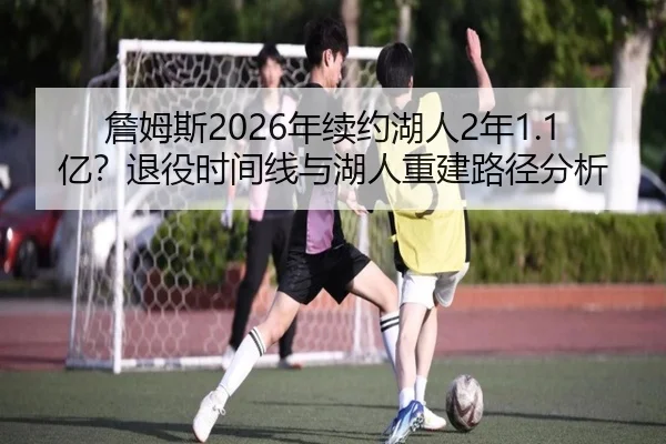 詹姆斯2026年续约湖人2年1.1亿？退役时间线与湖人重建路径分析
